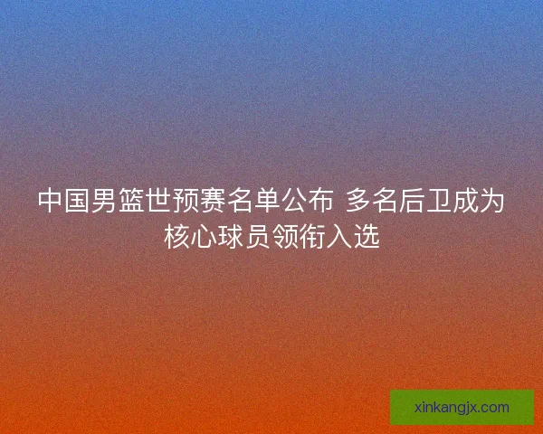 中国男篮世预赛名单公布 多名后卫成为核心球员领衔入选
