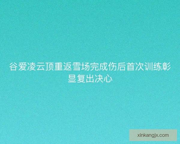 谷爱凌云顶重返雪场完成伤后首次训练彰显复出决心