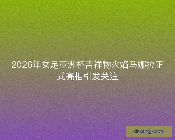 2026年女足亚洲杯吉祥物火焰马娜拉正式亮相引发关注