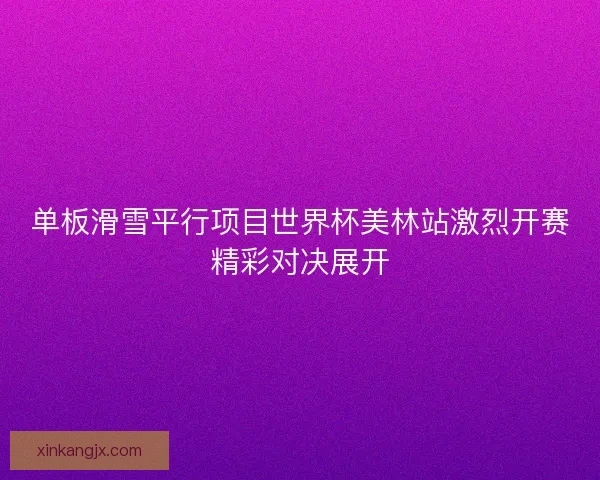单板滑雪平行项目世界杯美林站激烈开赛精彩对决展开
