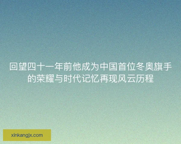 回望四十一年前他成为中国首位冬奥旗手的荣耀与时代记忆再现风云历程