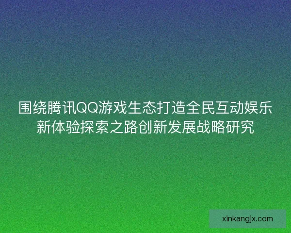 围绕腾讯QQ游戏生态打造全民互动娱乐新体验探索之路创新发展战略研究